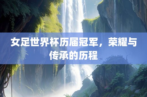 女足世界杯历届冠军，荣耀与传承的历程