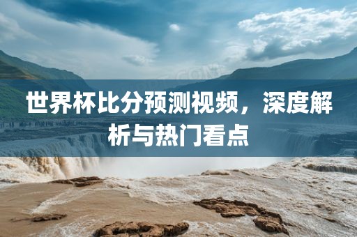 世界杯比分预测视频，深度解析与热门看点