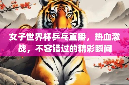 女子世界杯乒乓直播，热血激战，不容错过的精彩瞬间