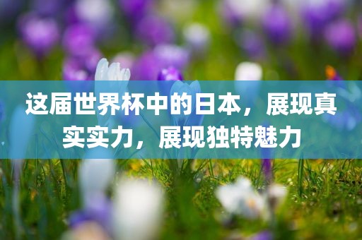 这届世界杯中的日本，展现真实实力，展现独特魅力