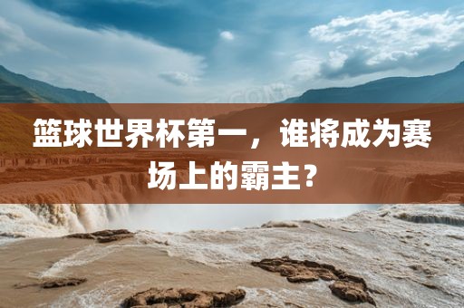 篮球世界杯第一，谁将成为赛场上的霸主？