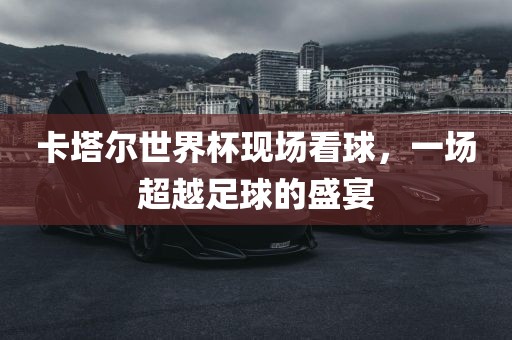卡塔尔世界杯现场看球，一场超越足球的盛宴