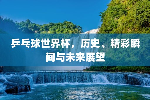 乒乓球世界杯，历史、精彩瞬间与未来展望