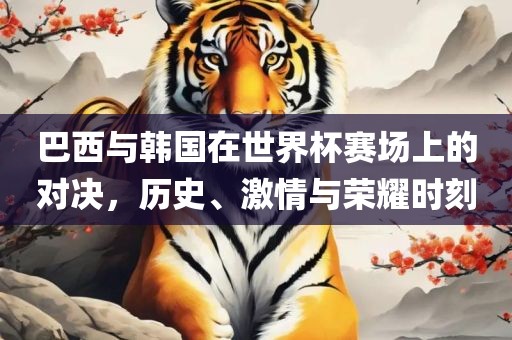 巴西与韩国在世界杯赛场上的对决，历史、激情与荣耀时刻