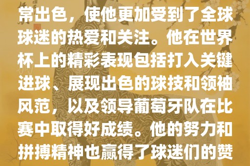 是的，C罗在世界杯上的表现非常出色，使他更加受到了全球球迷的热爱和关注。他在世界杯上的精彩表现包括打入关键进球、展现出色的球技和领袖风范，以及领导葡萄牙队在比赛中取得好成绩。他的努力和拼搏精神也赢得了球迷们的赞赏和尊敬。