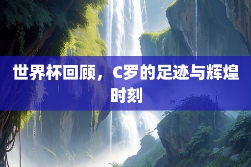 世界杯回顾，C罗的足迹与辉煌时刻