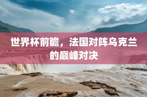 世界杯前瞻，法国对阵乌克兰的巅峰对决