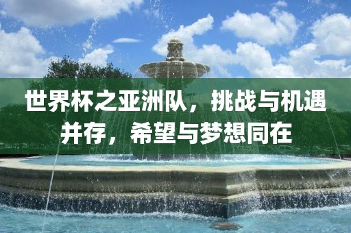 世界杯之亚洲队，挑战与机遇并存，希望与梦想同在
