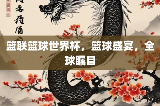 篮联篮球世界杯，篮球盛宴，全球瞩目