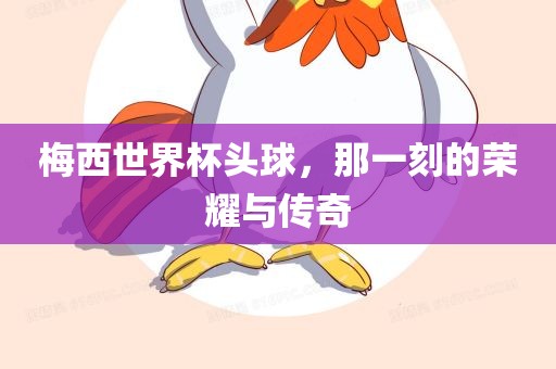 梅西世界杯头球，那一刻的荣耀与传奇