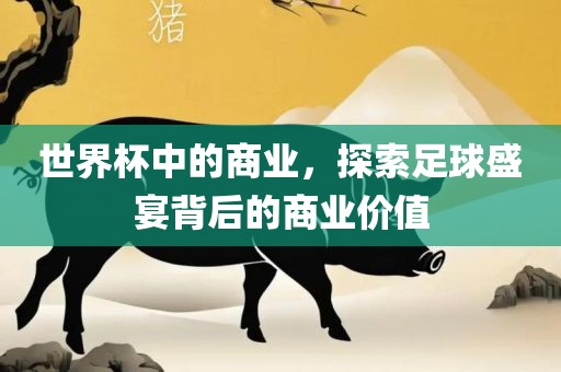 世界杯中的商业，探索足球盛宴背后的商业价值