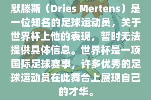默滕斯（Dries Mertens）是一位知名的足球运动员，关于世界杯上他的表现，暂时无法提供具体信息。世界杯是一项国际足球赛事，许多优秀的足球运动员在此舞台上展现自己的才华。