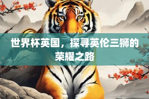 世界杯英国，探寻英伦三狮的荣耀之路