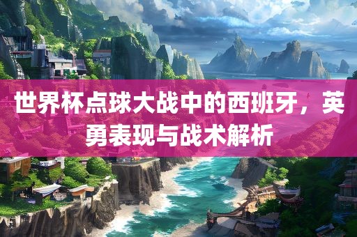 世界杯点球大战中的西班牙，英勇表现与战术解析