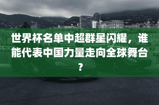 世界杯名单中超群星闪耀，谁能代表中国力量走向全球舞台？