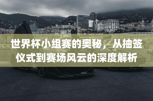 世界杯小组赛的奥秘，从抽签仪式到赛场风云的深度解析