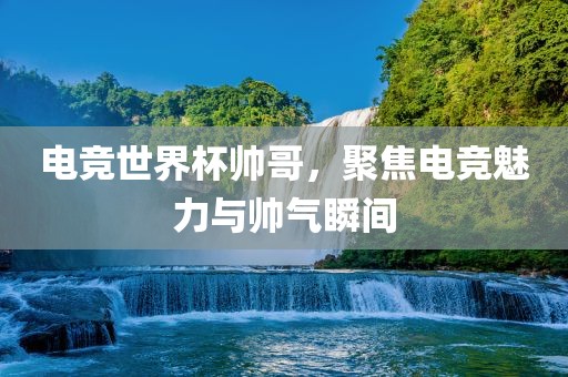 电竞世界杯帅哥，聚焦电竞魅力与帅气瞬间