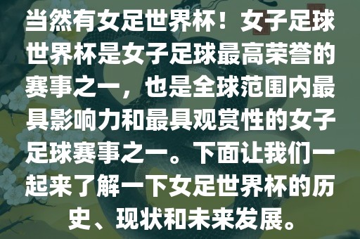 当然有女足世界杯！女子足球世界杯是女子足球最高荣誉的赛事之一，也是全球范围内最具影响力和最具观赏性的女子足球赛事之一。下面让我们一起来了解一下女足世界杯的历史、现状和未来发展。