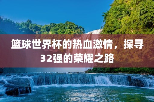 篮球世界杯的热血激情，探寻32强的荣耀之路
