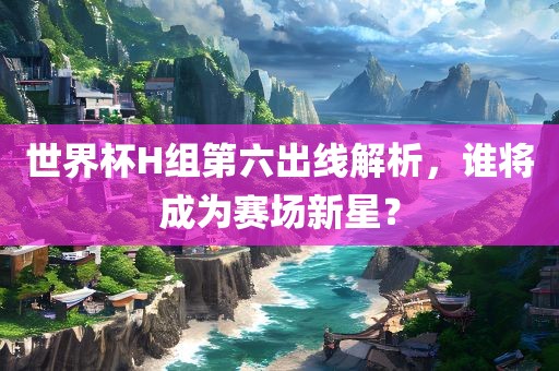 世界杯H组第六出线解析，谁将成为赛场新星？