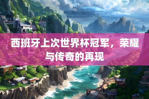 西班牙上次世界杯冠军，荣耀与传奇的再现