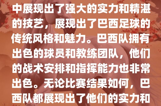 今晚的世界杯比赛中，巴西队的表现非常出色。他们在比赛中展现出了强大的实力和精湛的技艺，展现出了巴西足球的传统风格和魅力。巴西队拥有出色的球员和教练团队，他们的战术安排和指挥能力也非常出色。无论比赛结果如何，巴西队都展现出了他们的实力和潜力，为球迷们带来了精彩的比赛体验。