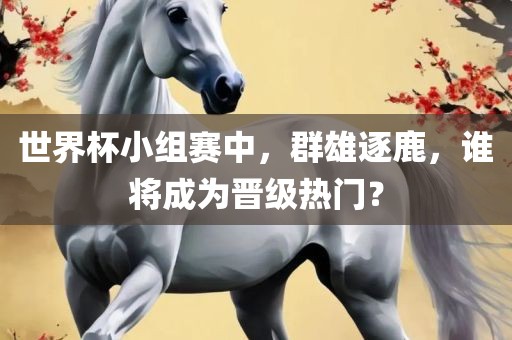 世界杯小组赛中，群雄逐鹿，谁将成为晋级热门？
