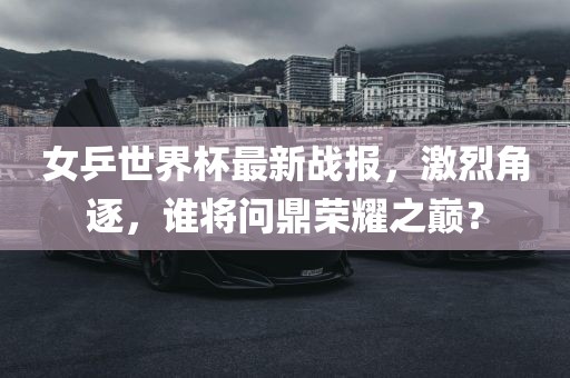 女乒世界杯最新战报，激烈角逐，谁将问鼎荣耀之巅？