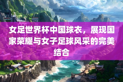 女足世界杯中国球衣，展现国家荣耀与女子足球风采的完美结合