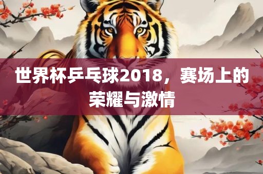 世界杯乒乓球2018，赛场上的荣耀与激情