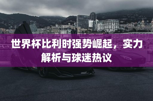 世界杯比利时强势崛起，实力解析与球迷热议
