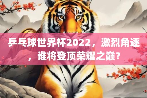 乒乓球世界杯2022，激烈角逐，谁将登顶荣耀之巅？