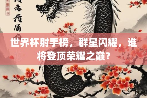世界杯射手榜，群星闪耀，谁将登顶荣耀之巅？