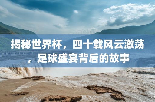 揭秘世界杯，四十载风云激荡，足球盛宴背后的故事