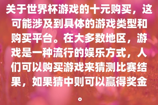 关于世界杯游戏的十元购买，这可能涉及到具体的游戏类型和购买平台。在大多数地区，游戏是一种流行的娱乐方式，人们可以购买游戏来猜测比赛结果，如果猜中则可以赢得奖金。