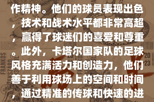 卡塔尔国家队在世界杯足球赛中的表现非常出色。虽然他们的对手实力强大，但卡塔尔队展现出了顽强的斗志和团队合作精神。他们的球员表现出色，技术和战术水平都非常高超，赢得了球迷们的喜爱和尊重。此外，卡塔尔国家队的足球风格充满活力和创造力，他们善于利用球场上的空间和时间，通过精准的传球和快速的进攻来制造威胁。总的来说，卡塔尔国家队是一支充满潜力的队伍，未来有望在国际足球赛场上取得更好的成绩。