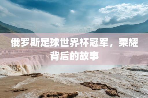 俄罗斯足球世界杯冠军，荣耀背后的故事