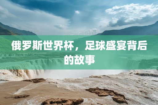 俄罗斯世界杯，足球盛宴背后的故事
