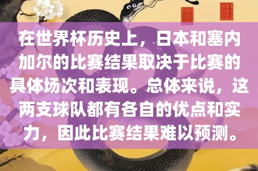 在世界杯历史上，日本和塞内加尔的比赛结果取决于比赛的具体场次和表现。总体来说，这两支球队都有各自的优点和实力，因此比赛结果难以预测。