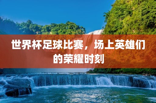 世界杯足球比赛，场上英雄们的荣耀时刻