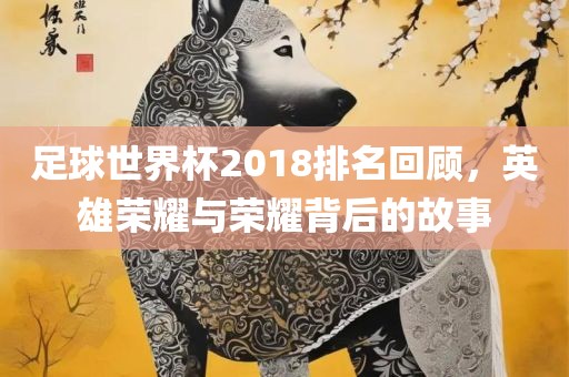 足球世界杯2018排名回顾，英雄荣耀与荣耀背后的故事
