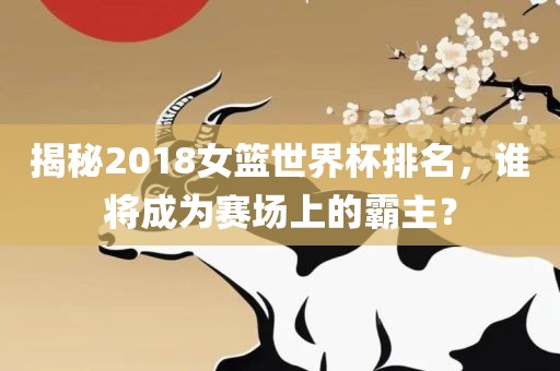 揭秘2018女篮世界杯排名，谁将成为赛场上的霸主？