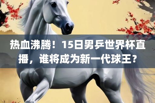 热血沸腾！15日男乒世界杯直播，谁将成为新一代球王？
