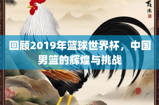 回顾2019年篮球世界杯，中国男篮的辉煌与挑战