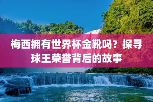 梅西拥有世界杯金靴吗？探寻球王荣誉背后的故事