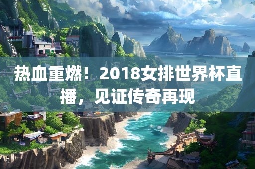 热血重燃！2018女排世界杯直播，见证传奇再现