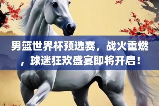 男篮世界杯预选赛，战火重燃，球迷狂欢盛宴即将开启！
