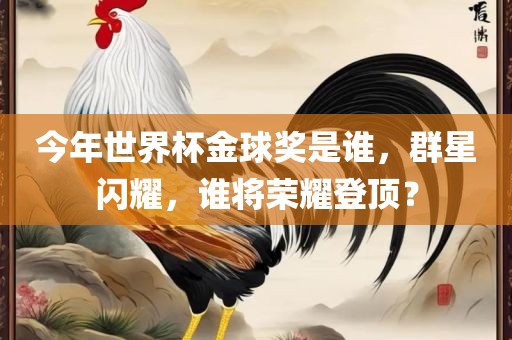 今年世界杯金球奖是谁，群星闪耀，谁将荣耀登顶？