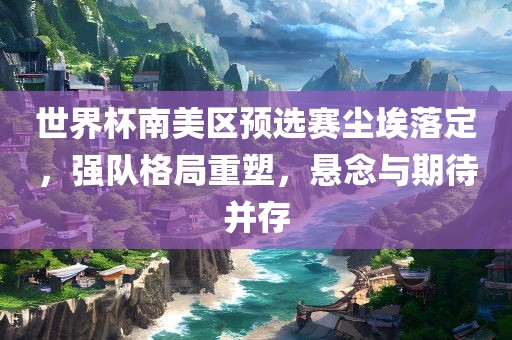 世界杯南美区预选赛尘埃落定，强队格局重塑，悬念与期待并存