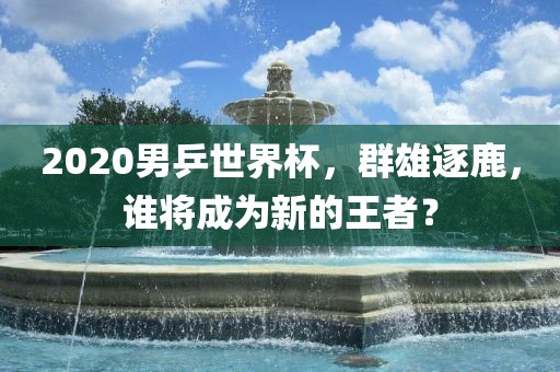 2020男乒世界杯，群雄逐鹿，谁将成为新的王者？